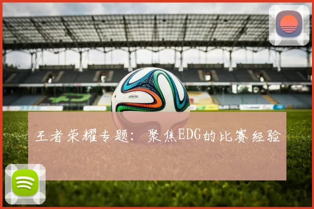 王者荣耀专题：聚焦EDG的比赛经验