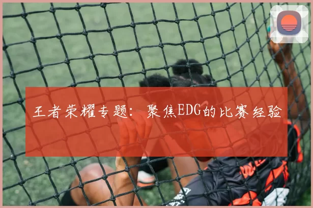 王者荣耀专题：聚焦EDG的比赛经验