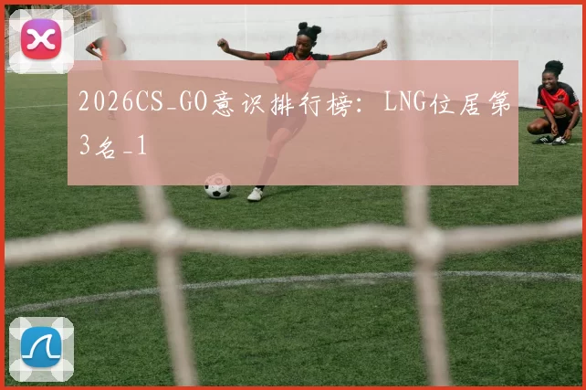 2026CS_GO意识排行榜：LNG位居第3名_1