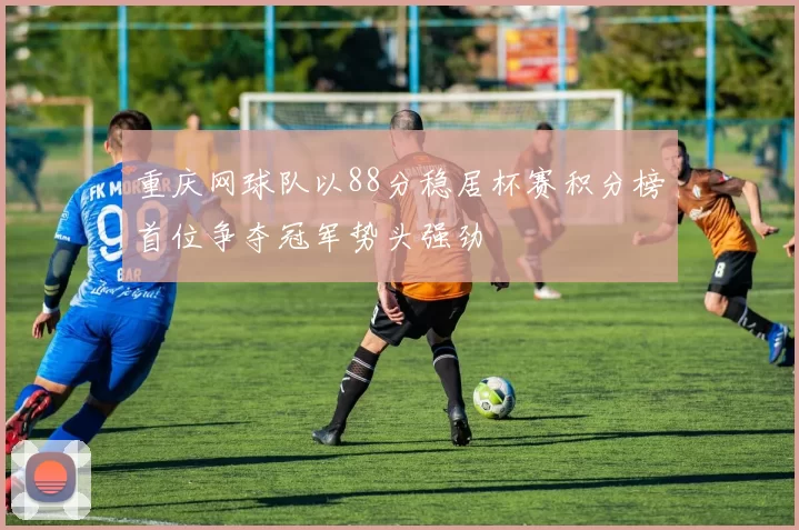 重庆网球队以88分稳居杯赛积分榜首位争夺冠军势头强劲