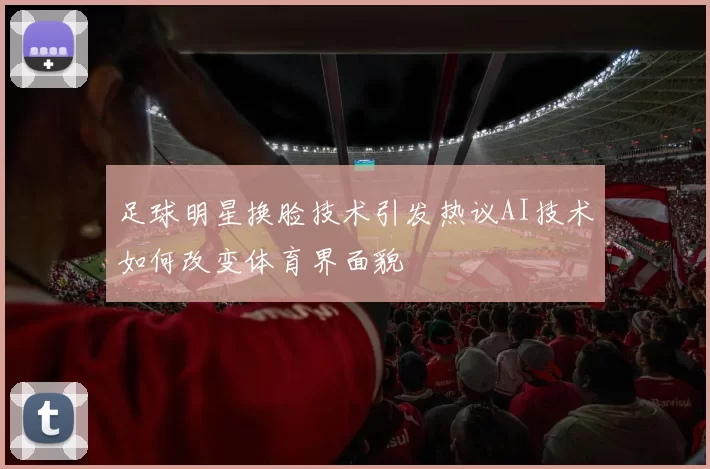 足球明星换脸技术引发热议AI技术如何改变体育界面貌