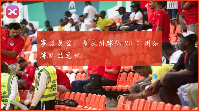 赛后复盘：重庆排球队 vs 广州排球队的意识