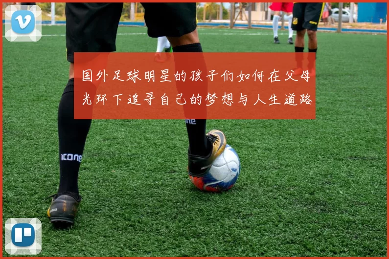 国外足球明星的孩子们如何在父母光环下追寻自己的梦想与人生道路