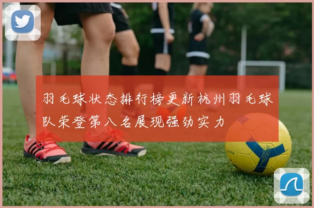 羽毛球状态排行榜更新杭州羽毛球队荣登第八名展现强劲实力