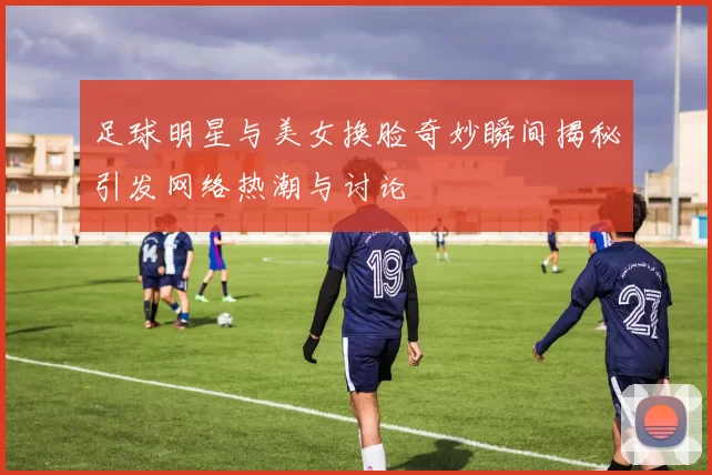 足球明星与美女换脸奇妙瞬间揭秘引发网络热潮与讨论